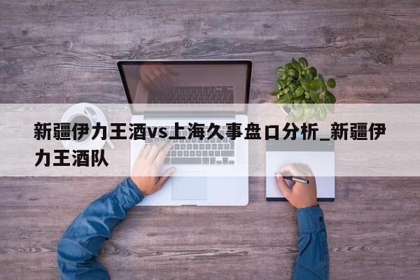 新疆伊力王酒vs上海久事盘口分析_新疆伊力王酒队