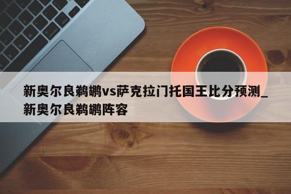 新奥尔良鹈鹕vs萨克拉门托国王比分预测_新奥尔良鹈鹕阵容