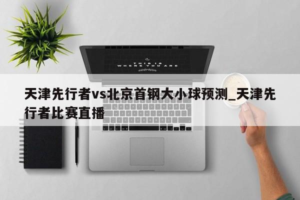 天津先行者vs北京首钢大小球预测_天津先行者比赛直播