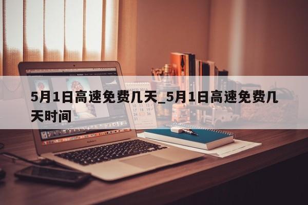 5月1日高速免费几天_5月1日高速免费几天时间