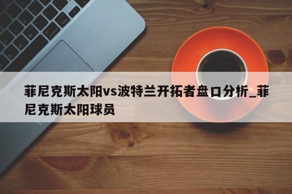 菲尼克斯太阳vs波特兰开拓者盘口分析_菲尼克斯太阳球员