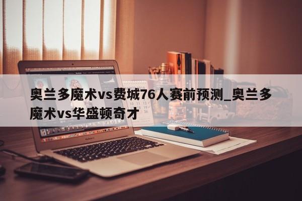 奥兰多魔术vs费城76人赛前预测_奥兰多魔术vs华盛顿奇才