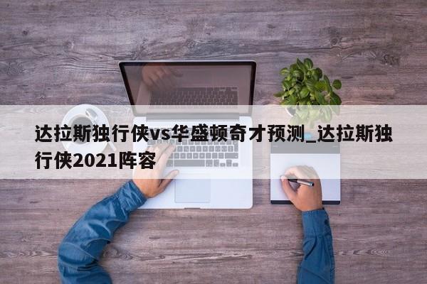 达拉斯独行侠vs华盛顿奇才预测_达拉斯独行侠2021阵容