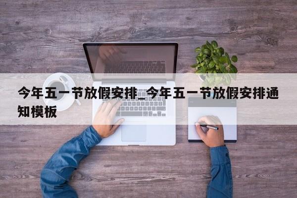 今年五一节放假安排_今年五一节放假安排通知模板