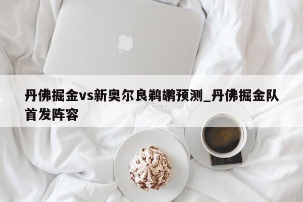 丹佛掘金vs新奥尔良鹈鹕预测_丹佛掘金队首发阵容