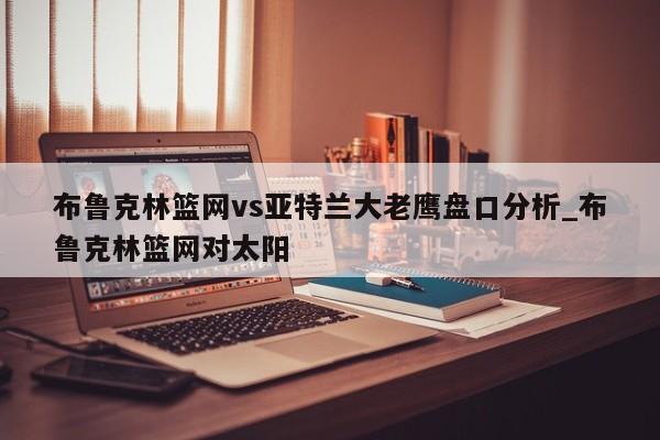 布鲁克林篮网vs亚特兰大老鹰盘口分析_布鲁克林篮网对太阳