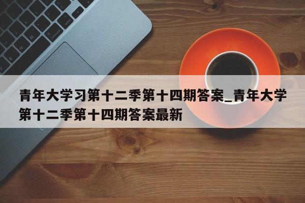 青年大学习第十二季第十四期答案_青年大学第十二季第十四期答案最新