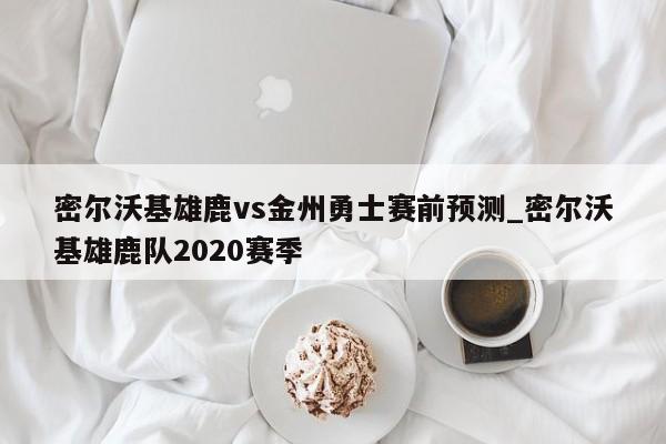 密尔沃基雄鹿vs金州勇士赛前预测_密尔沃基雄鹿队2020赛季