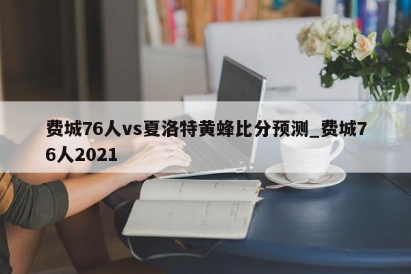 费城76人vs夏洛特黄蜂比分预测_费城76人2021