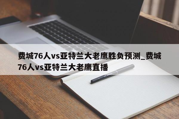费城76人vs亚特兰大老鹰胜负预测_费城76人vs亚特兰大老鹰直播