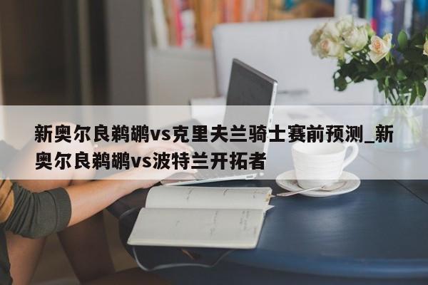 新奥尔良鹈鹕vs克里夫兰骑士赛前预测_新奥尔良鹈鹕vs波特兰开拓者