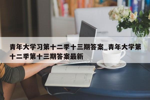 青年大学习第十二季十三期答案_青年大学第十二季第十三期答案最新