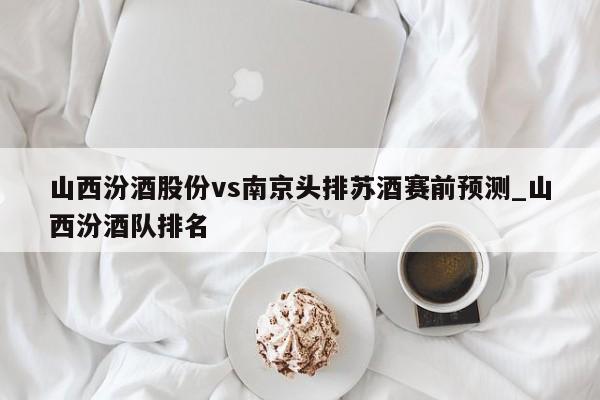 山西汾酒股份vs南京头排苏酒赛前预测_山西汾酒队排名
