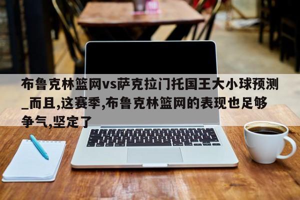 布鲁克林篮网vs萨克拉门托国王大小球预测_而且,这赛季,布鲁克林篮网的表现也足够争气,坚定了