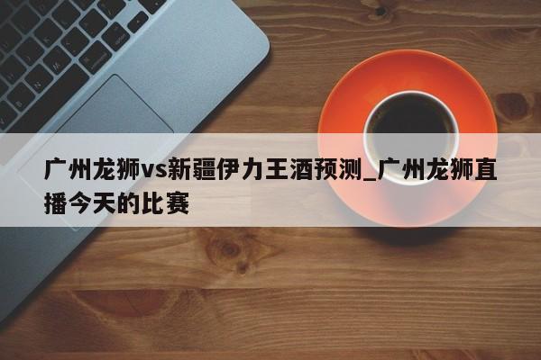 广州龙狮vs新疆伊力王酒预测_广州龙狮直播今天的比赛