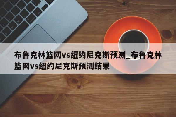 布鲁克林篮网vs纽约尼克斯预测_布鲁克林篮网vs纽约尼克斯预测结果