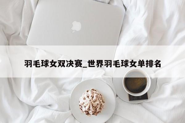 羽毛球女双决赛_世界羽毛球女单排名