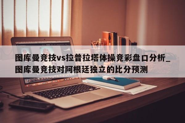 图库曼竞技vs拉普拉塔体操竞彩盘口分析_图库曼竞技对阿根廷独立的比分预测