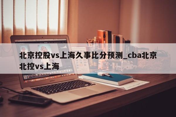 北京控股vs上海久事比分预测_cba北京北控vs上海
