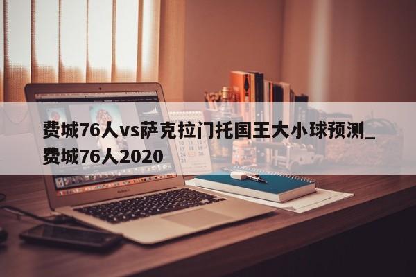 费城76人vs萨克拉门托国王大小球预测_费城76人2020