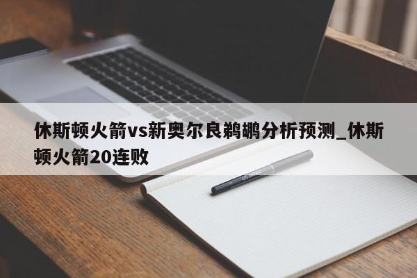 休斯顿火箭vs新奥尔良鹈鹕分析预测_休斯顿火箭20连败