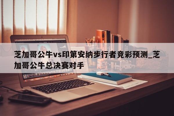 芝加哥公牛vs印第安纳步行者竞彩预测_芝加哥公牛总决赛对手