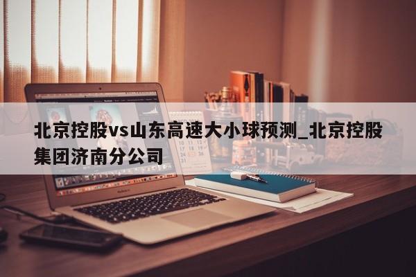 北京控股vs山东高速大小球预测_北京控股集团济南分公司