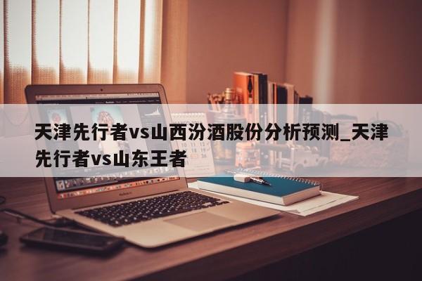 天津先行者vs山西汾酒股份分析预测_天津先行者vs山东王者