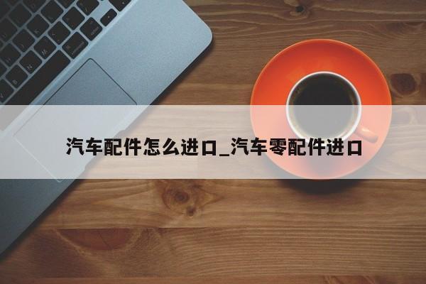 汽车配件怎么进口_汽车零配件进口