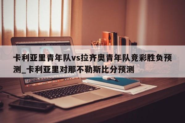 卡利亚里青年队vs拉齐奥青年队竞彩胜负预测_卡利亚里对那不勒斯比分预测