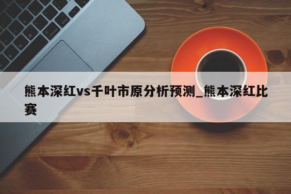 熊本深红vs千叶市原分析预测_熊本深红比赛
