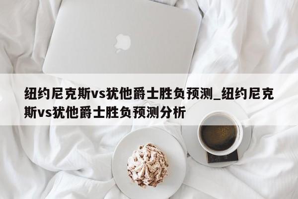 纽约尼克斯vs犹他爵士胜负预测_纽约尼克斯vs犹他爵士胜负预测分析