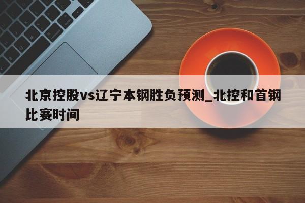 北京控股vs辽宁本钢胜负预测_北控和首钢比赛时间