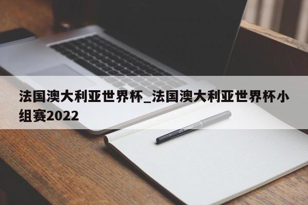 法国澳大利亚世界杯_法国澳大利亚世界杯小组赛2022