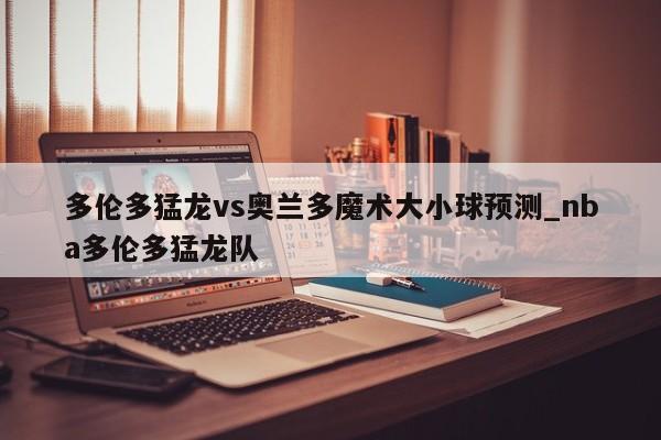 多伦多猛龙vs奥兰多魔术大小球预测_nba多伦多猛龙队
