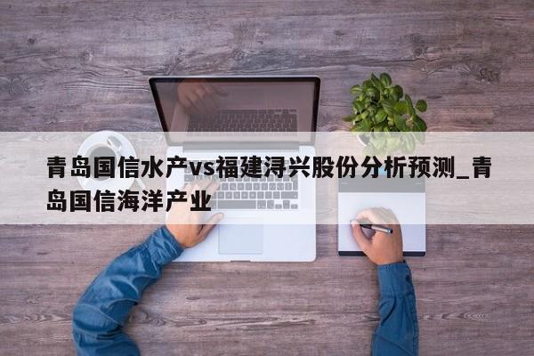 青岛国信水产vs福建浔兴股份分析预测_青岛国信海洋产业