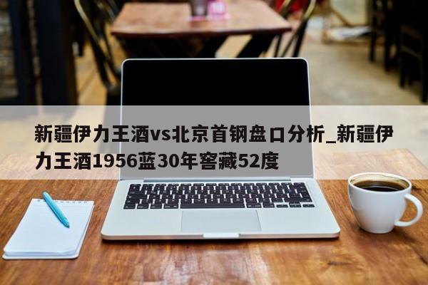 新疆伊力王酒vs北京首钢盘口分析_新疆伊力王酒1956蓝30年窖藏52度