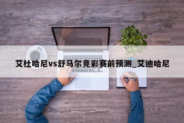 艾杜哈尼vs舒马尔竞彩赛前预测_艾迪哈尼