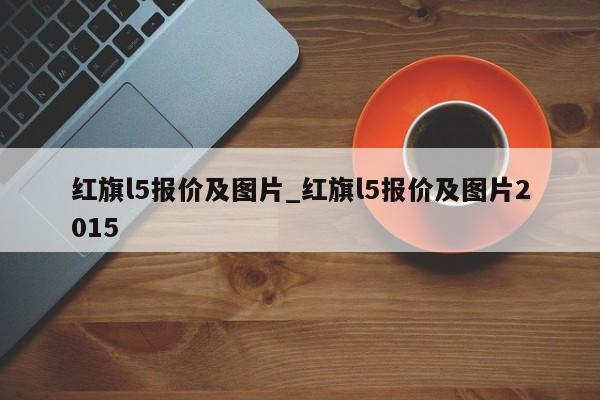 红旗l5报价及图片_红旗l5报价及图片2015
