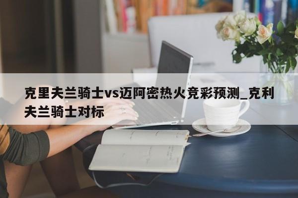 克里夫兰骑士vs迈阿密热火竞彩预测_克利夫兰骑士对标