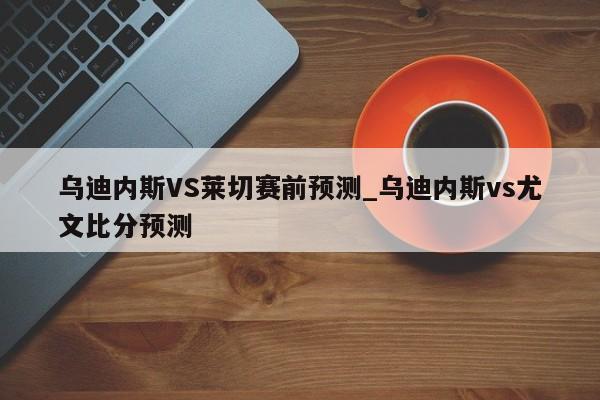 乌迪内斯VS莱切赛前预测_乌迪内斯vs尤文比分预测