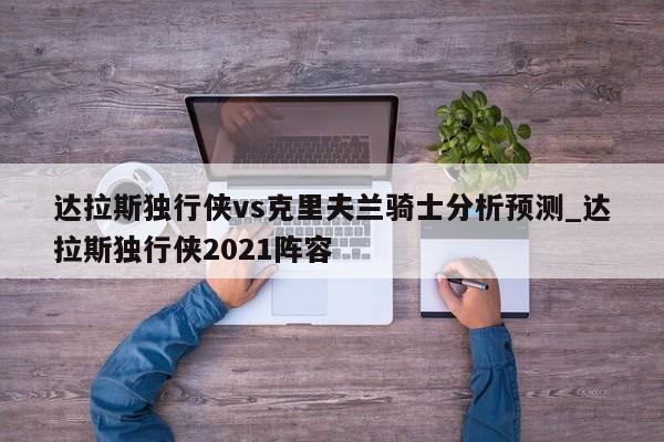 达拉斯独行侠vs克里夫兰骑士分析预测_达拉斯独行侠2021阵容