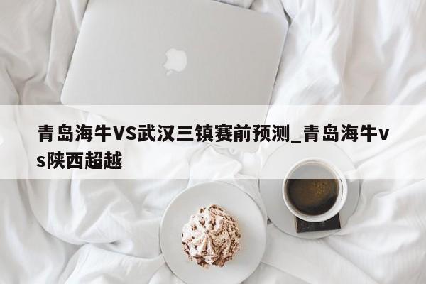 青岛海牛VS武汉三镇赛前预测_青岛海牛vs陕西超越