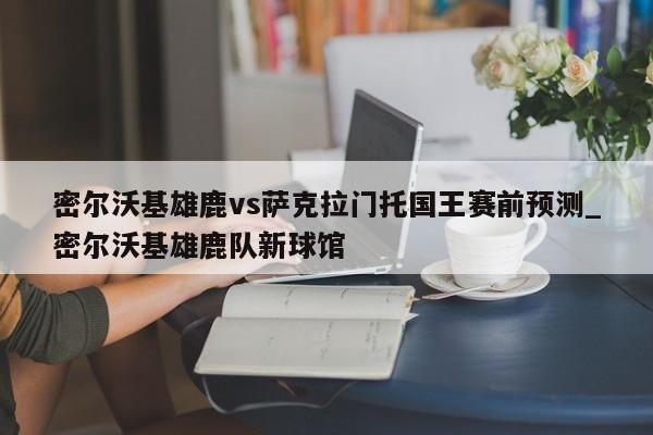 密尔沃基雄鹿vs萨克拉门托国王赛前预测_密尔沃基雄鹿队新球馆