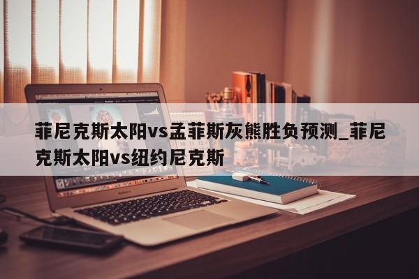 菲尼克斯太阳vs孟菲斯灰熊胜负预测_菲尼克斯太阳vs纽约尼克斯