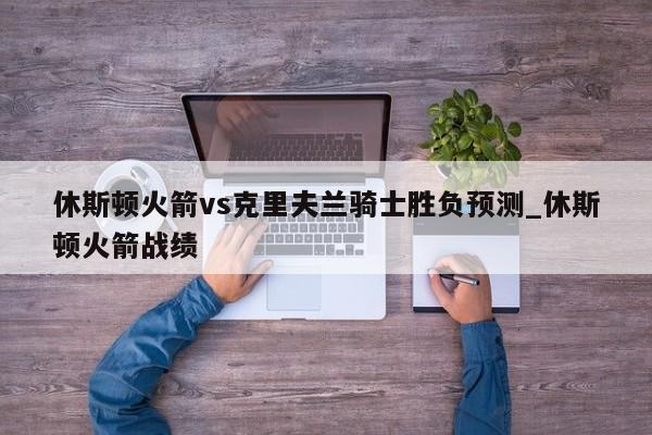 休斯顿火箭vs克里夫兰骑士胜负预测_休斯顿火箭战绩