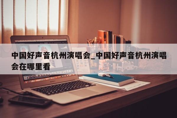 中国好声音杭州演唱会_中国好声音杭州演唱会在哪里看