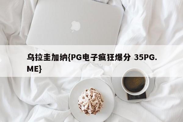 乌拉圭加纳{PG电子疯狂爆分 35PG.ME}