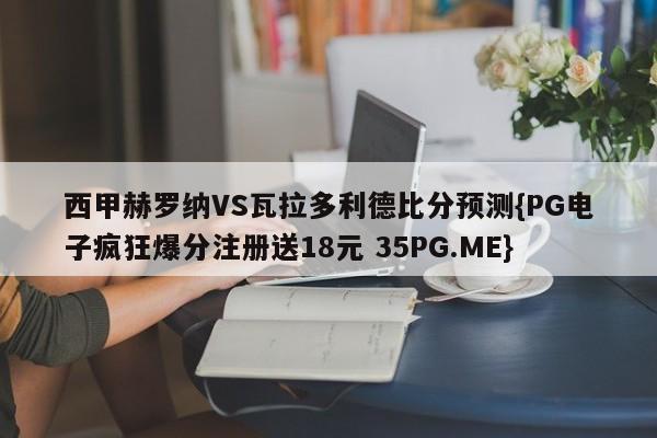 西甲赫罗纳VS瓦拉多利德比分预测{PG电子疯狂爆分注册送18元 35PG.ME}