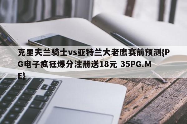 克里夫兰骑士vs亚特兰大老鹰赛前预测{PG电子疯狂爆分注册送18元 35PG.ME}